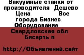 Вакуумные станки от производителя. Дешево › Цена ­ 150 000 - Все города Бизнес » Оборудование   . Свердловская обл.,Бисерть п.